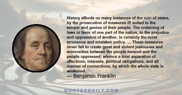 History affords us many instances of the ruin of states, by the prosecution of measures ill suited to the temper and genius of their people. The ordaining of laws in favor of one part of the nation, to the prejudice and
