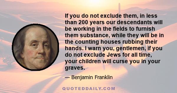 If you do not exclude them, in less than 200 years our descendants will be working in the fields to furnish them substance, while they will be in the counting houses rubbing their hands. I warn you, gentlemen, if you do