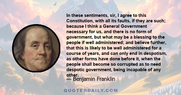 In these sentiments, sir, I agree to this Constitution, with all its faults, if they are such; because I think a General Government necessary for us, and there is no form of government, but what may be a blessing to the
