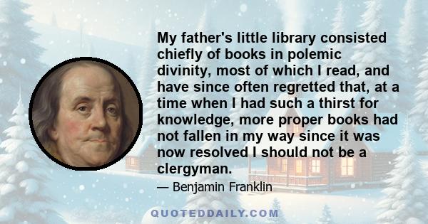 My father's little library consisted chiefly of books in polemic divinity, most of which I read, and have since often regretted that, at a time when I had such a thirst for knowledge, more proper books had not fallen in