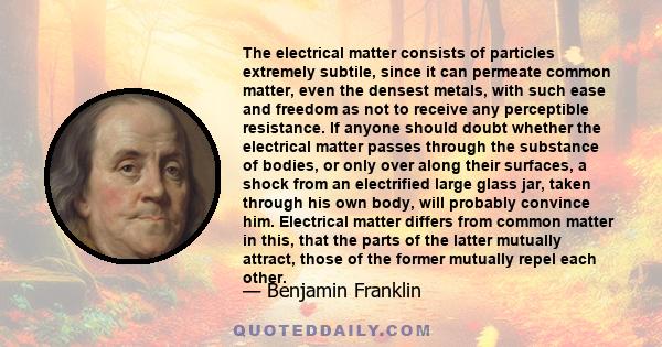 The electrical matter consists of particles extremely subtile, since it can permeate common matter, even the densest metals, with such ease and freedom as not to receive any perceptible resistance.