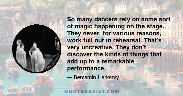 So many dancers rely on some sort of magic happening on the stage. They never, for various reasons, work full out in rehearsal. That's very uncreative. They don't discover the kinds of things that add up to a remarkable
