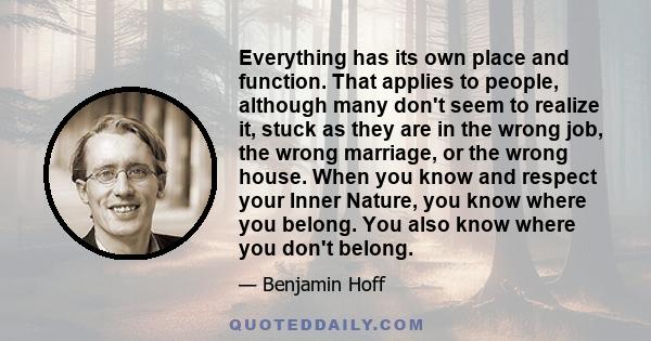 Everything has its own place and function. That applies to people, although many don't seem to realize it, stuck as they are in the wrong job, the wrong marriage, or the wrong house. When you know and respect your Inner