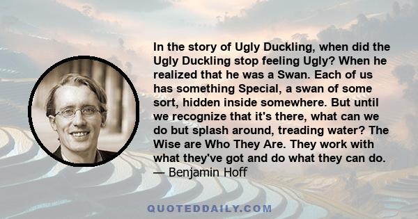 In the story of Ugly Duckling, when did the Ugly Duckling stop feeling Ugly? When he realized that he was a Swan. Each of us has something Special, a swan of some sort, hidden inside somewhere. But until we recognize