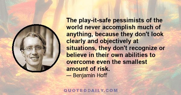 The play-it-safe pessimists of the world never accomplish much of anything, because they don't look clearly and objectively at situations, they don't recognize or believe in their own abilities to overcome even the