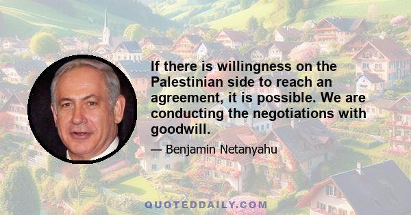 If there is willingness on the Palestinian side to reach an agreement, it is possible. We are conducting the negotiations with goodwill.