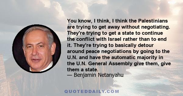 You know, I think, I think the Palestinians are trying to get away without negotiating. They're trying to get a state to continue the conflict with Israel rather than to end it. They're trying to basically detour around