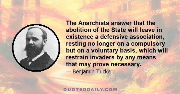 The Anarchists answer that the abolition of the State will leave in existence a defensive association, resting no longer on a compulsory but on a voluntary basis, which will restrain invaders by any means that may prove