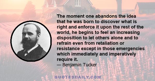 The moment one abandons the idea that he was born to discover what is right and enforce it upon the rest of the world, he begins to feel an increasing disposition to let others alone and to refrain even from retaliation