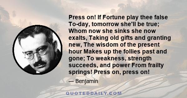 Press on! If Fortune play thee false To-day, tomorrow she'll be true; Whom now she sinks she now exalts, Taking old gifts and granting new, The wisdom of the present hour Makes up the follies past and gone; To weakness,
