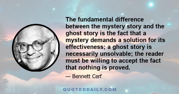 The fundamental difference between the mystery story and the ghost story is the fact that a mystery demands a solution for its effectiveness; a ghost story is necessarily unsolvable; the reader must be willing to accept