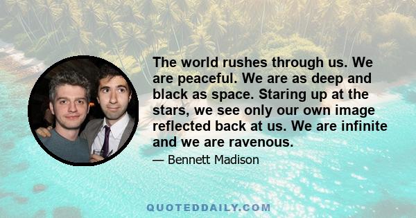 The world rushes through us. We are peaceful. We are as deep and black as space. Staring up at the stars, we see only our own image reflected back at us. We are infinite and we are ravenous.