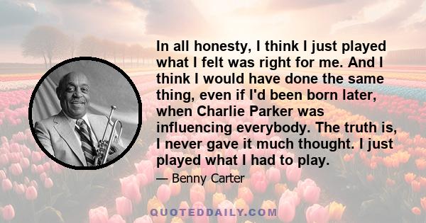 In all honesty, I think I just played what I felt was right for me. And I think I would have done the same thing, even if I'd been born later, when Charlie Parker was influencing everybody. The truth is, I never gave it