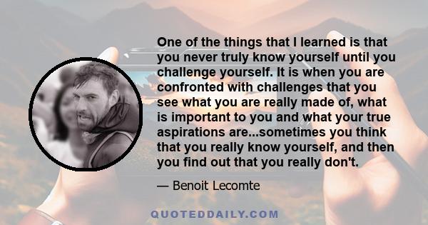 One of the things that I learned is that you never truly know yourself until you challenge yourself. It is when you are confronted with challenges that you see what you are really made of, what is important to you and