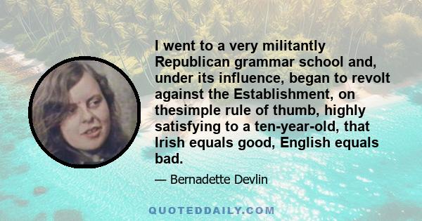 I went to a very militantly Republican grammar school and, under its influence, began to revolt against the Establishment, on thesimple rule of thumb, highly satisfying to a ten-year-old, that Irish equals good, English