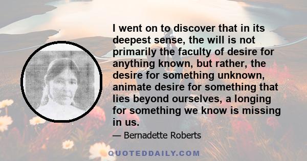 I went on to discover that in its deepest sense, the will is not primarily the faculty of desire for anything known, but rather, the desire for something unknown, animate desire for something that lies beyond ourselves,