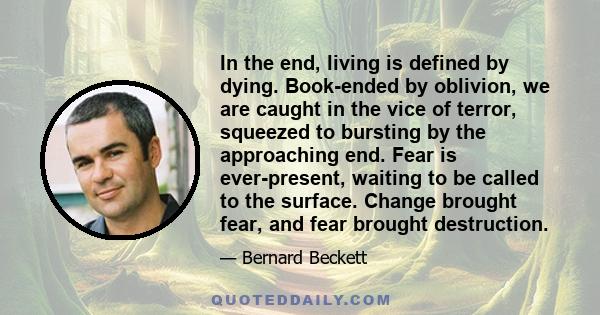 In the end, living is defined by dying. Book-ended by oblivion, we are caught in the vice of terror, squeezed to bursting by the approaching end. Fear is ever-present, waiting to be called to the surface. Change brought