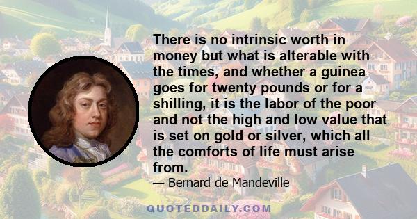 There is no intrinsic worth in money but what is alterable with the times, and whether a guinea goes for twenty pounds or for a shilling, it is the labor of the poor and not the high and low value that is set on gold or