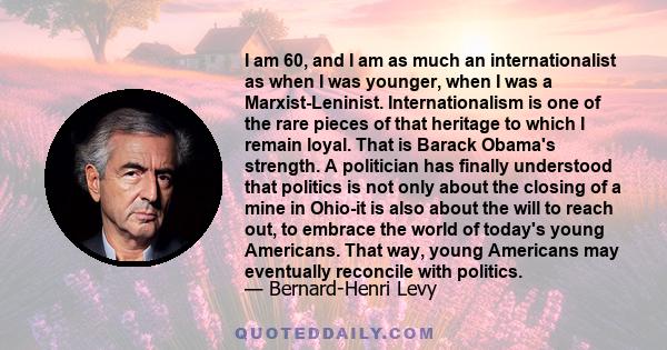 I am 60, and I am as much an internationalist as when I was younger, when I was a Marxist-Leninist. Internationalism is one of the rare pieces of that heritage to which I remain loyal. That is Barack Obama's strength. A