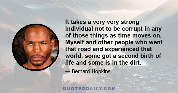 It takes a very very strong individual not to be corrupt in any of those things as time moves on. Myself and other people who went that road and experienced that world, some got a second birth of life and some is in the