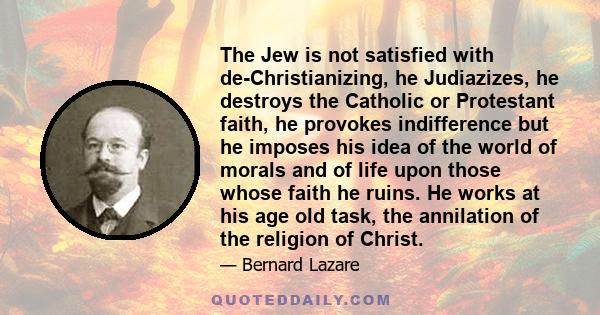 The Jew is not satisfied with de-Christianizing, he Judiazizes, he destroys the Catholic or Protestant faith, he provokes indifference but he imposes his idea of the world of morals and of life upon those whose faith he