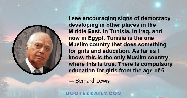 I see encouraging signs of democracy developing in other places in the Middle East. In Tunisia, in Iraq, and now in Egypt. Tunisia is the one Muslim country that does something for girls and education. As far as I know,