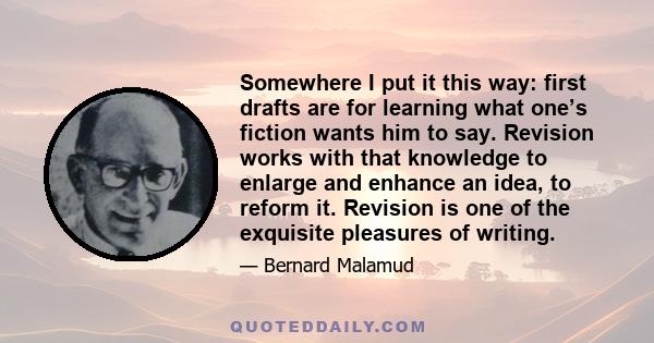 Somewhere I put it this way: first drafts are for learning what one’s fiction wants him to say. Revision works with that knowledge to enlarge and enhance an idea, to reform it. Revision is one of the exquisite pleasures