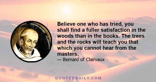 Believe one who has tried, you shall find a fuller satisfaction in the woods than in the books. The trees and the rocks will teach you that which you cannot hear from the masters.