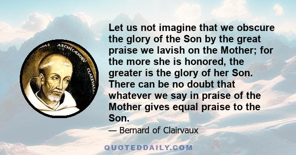 Let us not imagine that we obscure the glory of the Son by the great praise we lavish on the Mother; for the more she is honored, the greater is the glory of her Son. There can be no doubt that whatever we say in praise