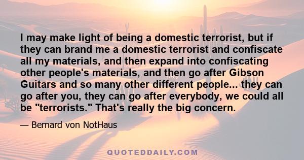 I may make light of being a domestic terrorist, but if they can brand me a domestic terrorist and confiscate all my materials, and then expand into confiscating other people's materials, and then go after Gibson Guitars