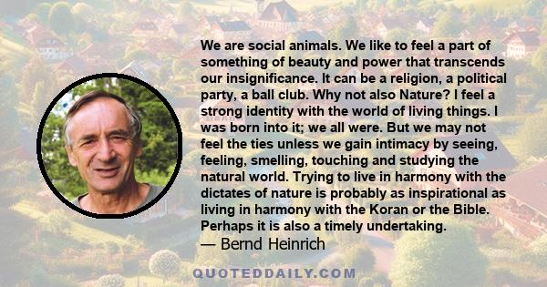 We are social animals. We like to feel a part of something of beauty and power that transcends our insignificance. It can be a religion, a political party, a ball club. Why not also Nature? I feel a strong identity with