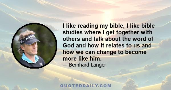 I like reading my bible, I like bible studies where I get together with others and talk about the word of God and how it relates to us and how we can change to become more like him.