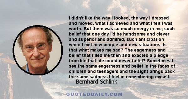 I didn't like the way I looked, the way I dressed and moved, what I achieved and what I felt I was worth. But there was so much energy in me, such belief that one day I'd be handsome and clever and superior and admired,