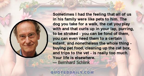 Sometimes I had the feeling that all of us in his family were like pets to him. The dog you take for a walk, the cat you play with and that curls up in your lap, purring, to be stroked - you can be fond of them, you can