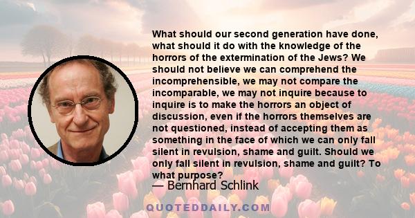 What should our second generation have done, what should it do with the knowledge of the horrors of the extermination of the Jews? We should not believe we can comprehend the incomprehensible, we may not compare the