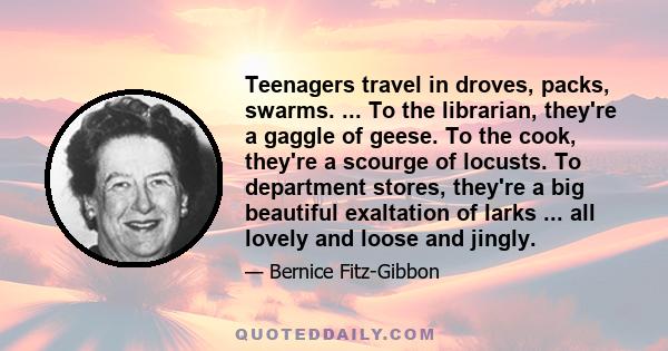 Teenagers travel in droves, packs, swarms. ... To the librarian, they're a gaggle of geese. To the cook, they're a scourge of locusts. To department stores, they're a big beautiful exaltation of larks ... all lovely and