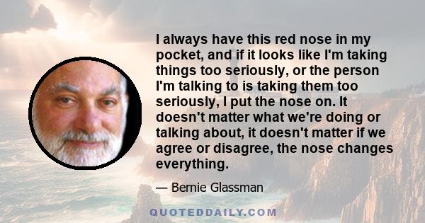I always have this red nose in my pocket, and if it looks like I'm taking things too seriously, or the person I'm talking to is taking them too seriously, I put the nose on. It doesn't matter what we're doing or talking