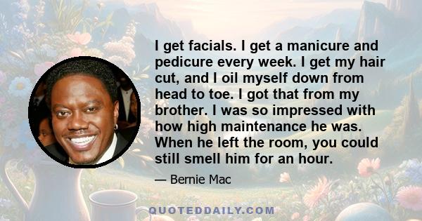 I get facials. I get a manicure and pedicure every week. I get my hair cut, and I oil myself down from head to toe. I got that from my brother. I was so impressed with how high maintenance he was. When he left the room,