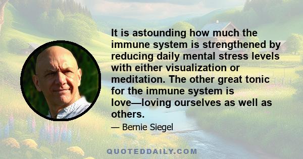 It is astounding how much the immune system is strengthened by reducing daily mental stress levels with either visualization or meditation. The other great tonic for the immune system is love—loving ourselves as well as