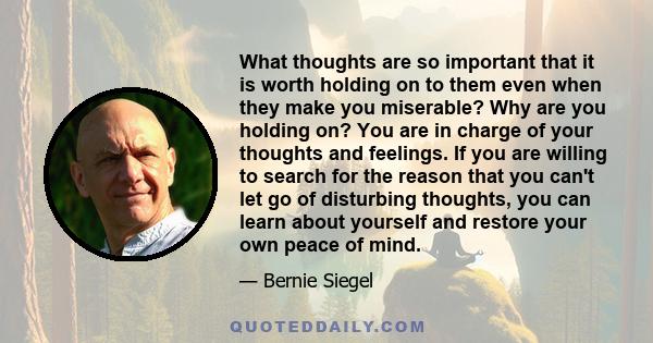 What thoughts are so important that it is worth holding on to them even when they make you miserable? Why are you holding on? You are in charge of your thoughts and feelings. If you are willing to search for the reason
