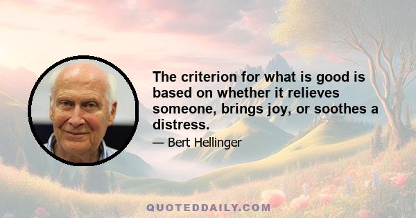 The criterion for what is good is based on whether it relieves someone, brings joy, or soothes a distress.