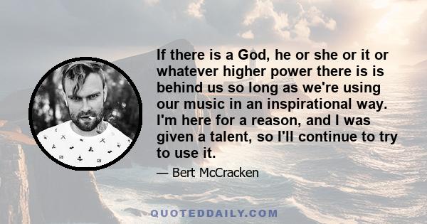If there is a God, he or she or it or whatever higher power there is is behind us so long as we're using our music in an inspirational way. I'm here for a reason, and I was given a talent, so I'll continue to try to use