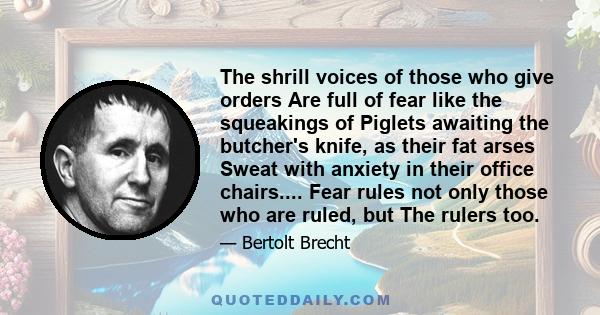 The shrill voices of those who give orders Are full of fear like the squeakings of Piglets awaiting the butcher's knife, as their fat arses Sweat with anxiety in their office chairs.... Fear rules not only those who are