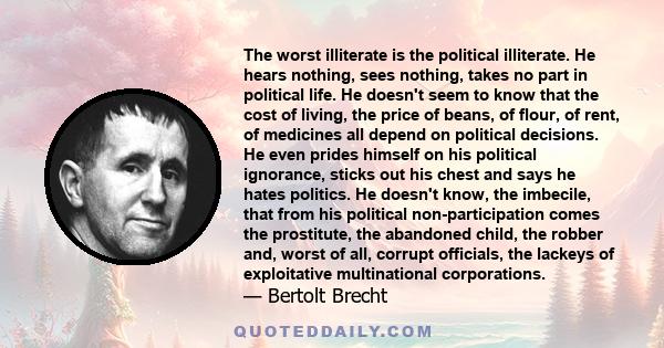 The worst illiterate is the political illiterate. He hears nothing, sees nothing, takes no part in political life. He doesn't seem to know that the cost of living, the price of beans, of flour, of rent, of medicines all