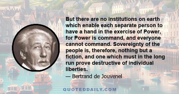 But there are no institutions on earth which enable each separate person to have a hand in the exercise of Power, for Power is command, and everyone cannot command. Sovereignty of the people is, therefore, nothing but a