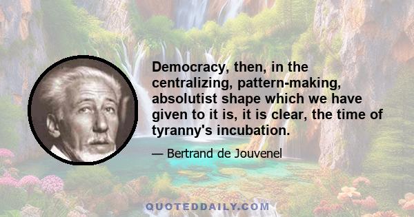 Democracy, then, in the centralizing, pattern-making, absolutist shape which we have given to it is, it is clear, the time of tyranny's incubation.