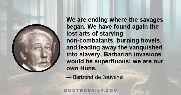 We are ending where the savages began. We have found again the lost arts of starving non-combatants, burning hovels, and leading away the vanquished into slavery. Barbarian invasions would be superfluous: we are our own