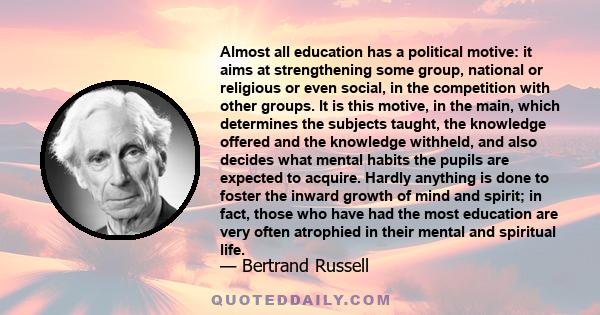 Almost all education has a political motive: it aims at strengthening some group, national or religious or even social, in the competition with other groups. It is this motive, in the main, which determines the subjects