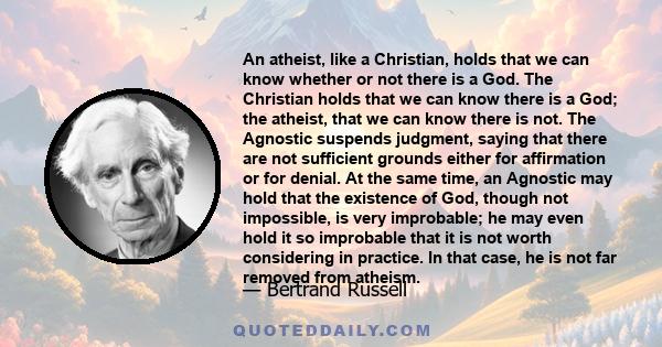 An atheist, like a Christian, holds that we can know whether or not there is a God. The Christian holds that we can know there is a God; the atheist, that we can know there is not. The Agnostic suspends judgment, saying