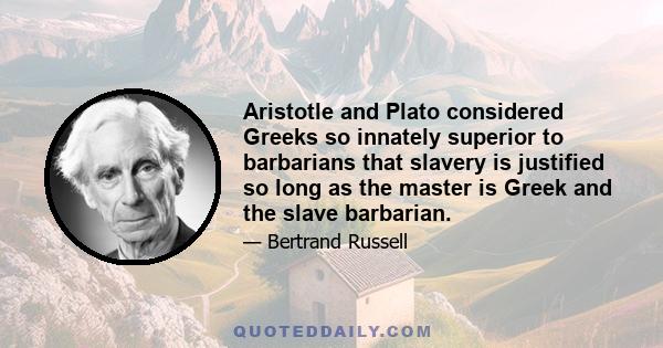 Aristotle and Plato considered Greeks so innately superior to barbarians that slavery is justified so long as the master is Greek and the slave barbarian.